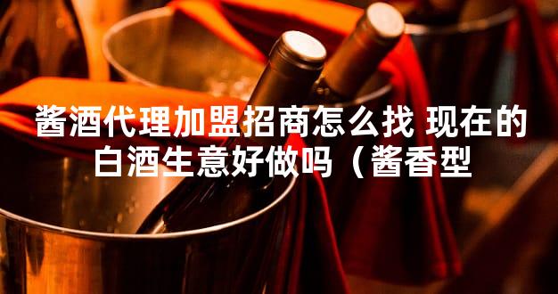 酱酒代理加盟招商怎么找 现在的白酒生意好做吗（酱香型